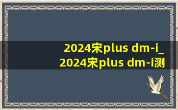 2024宋plus dm-i_2024宋plus dm-i测评实测